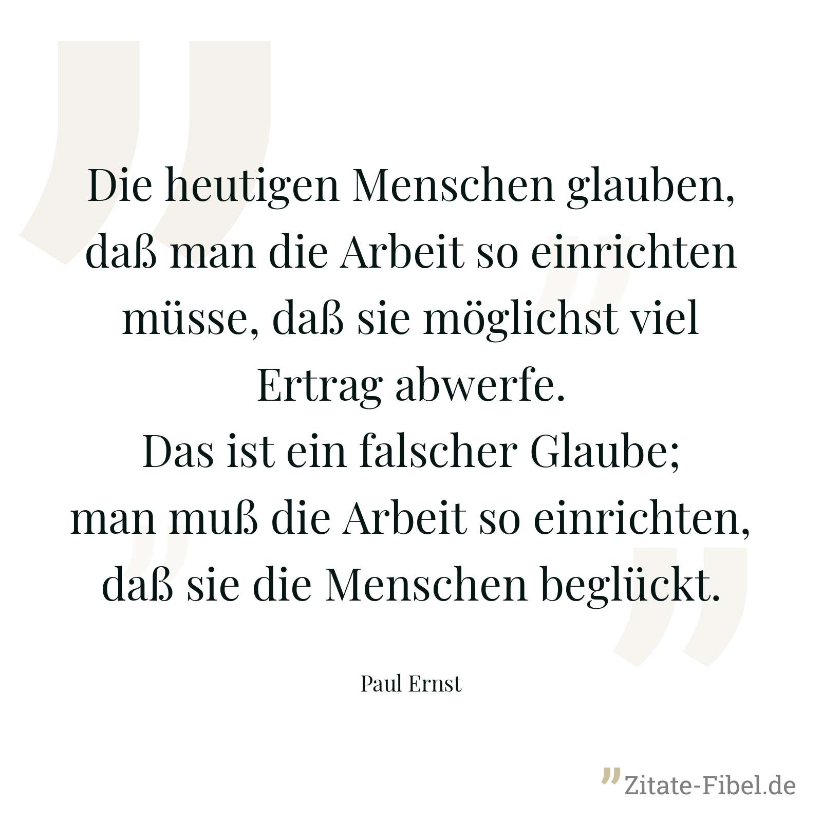 Die heutigen Menschen glauben, daß man die Arbeit so einrichten müsse, daß sie möglichst viel Ertrag abwerfe. Das ist ein falscher Glaube; man muß die Arbeit so einrichten, daß sie die Menschen beglückt. - Paul Ernst