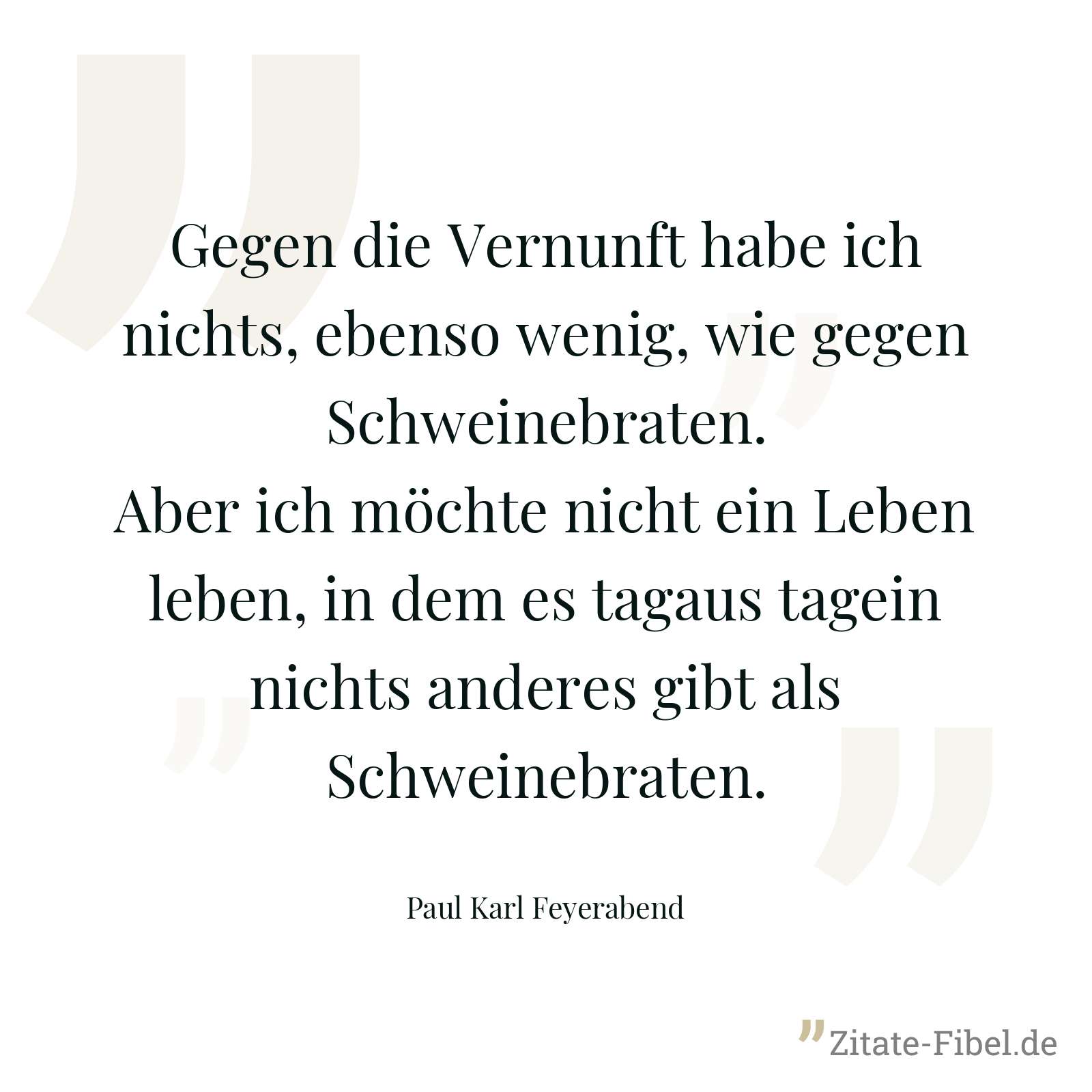 Gegen die Vernunft habe ich nichts, ebenso wenig, wie gegen Schweinebraten. Aber ich möchte nicht ein Leben leben, in dem es tagaus tagein nichts anderes gibt als Schweinebraten. - Paul Karl Feyerabend