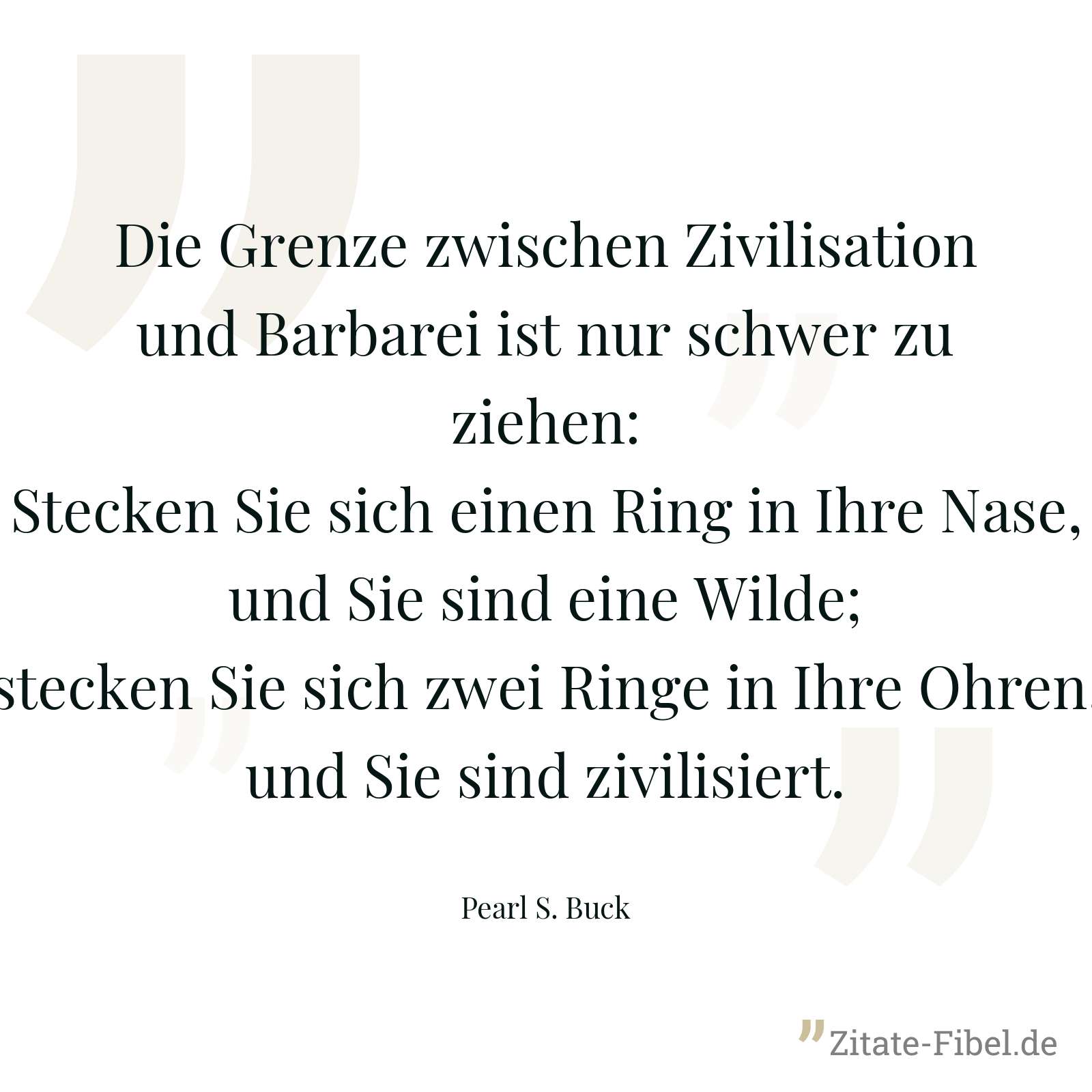 Die Grenze zwischen Zivilisation und Barbarei ist nur schwer zu ziehen: Stecken Sie sich einen Ring in Ihre Nase, und Sie sind eine Wilde; stecken Sie sich zwei Ringe in Ihre Ohren, und Sie sind zivilisiert. - Pearl S. Buck