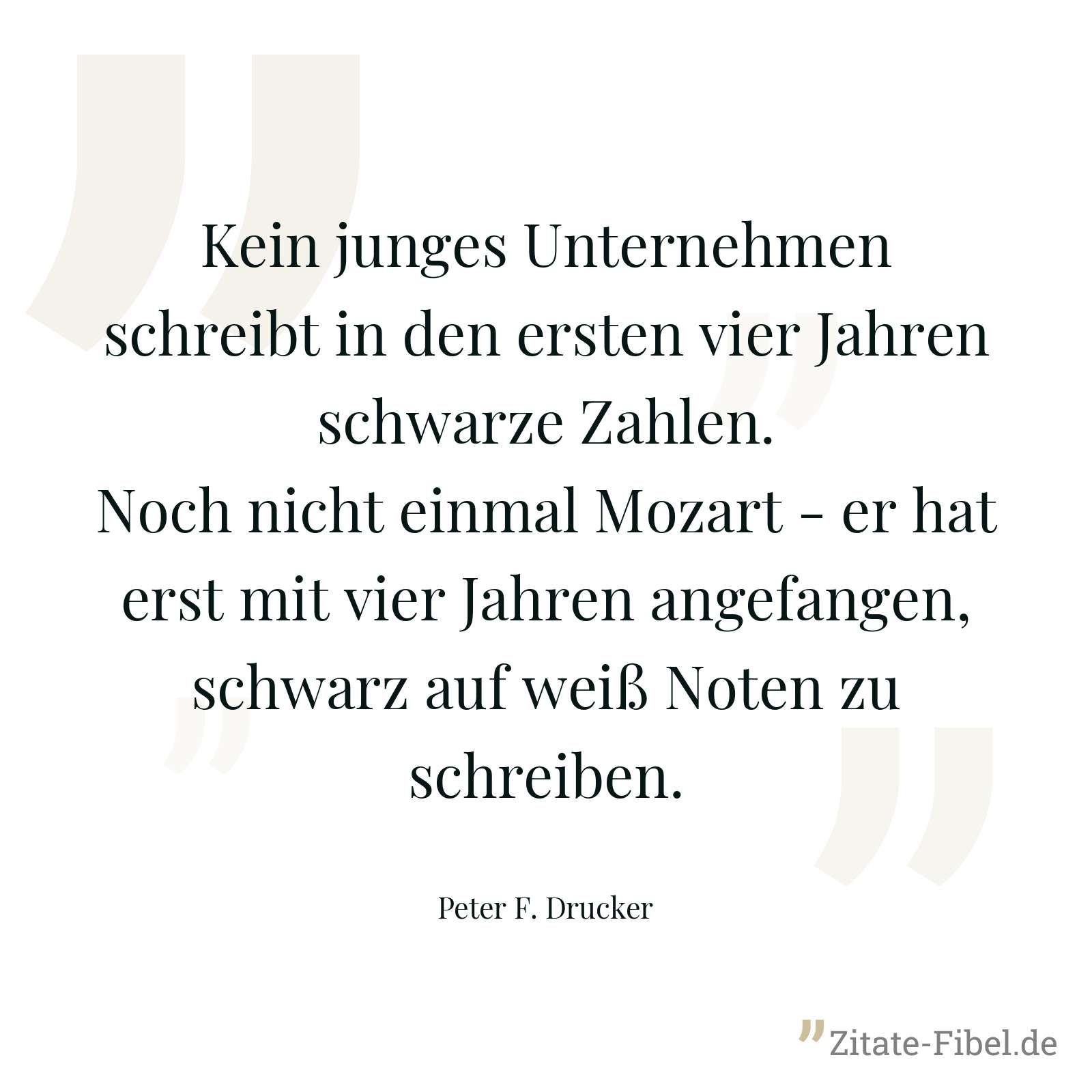 Kein junges Unternehmen schreibt in den ersten vier Jahren schwarze Zahlen. Noch nicht einmal Mozart - er hat erst mit vier Jahren angefangen, schwarz auf weiß Noten zu schreiben. - Peter F. Drucker