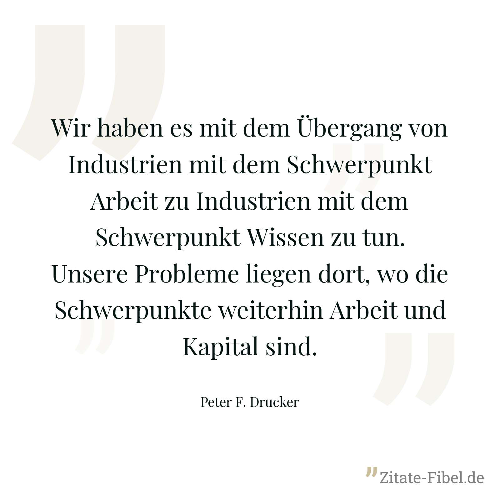 Wir haben es mit dem Übergang von Industrien mit dem Schwerpunkt Arbeit zu Industrien mit dem Schwerpunkt Wissen zu tun. Unsere Probleme liegen dort, wo die Schwerpunkte weiterhin Arbeit und Kapital sind. - Peter F. Drucker