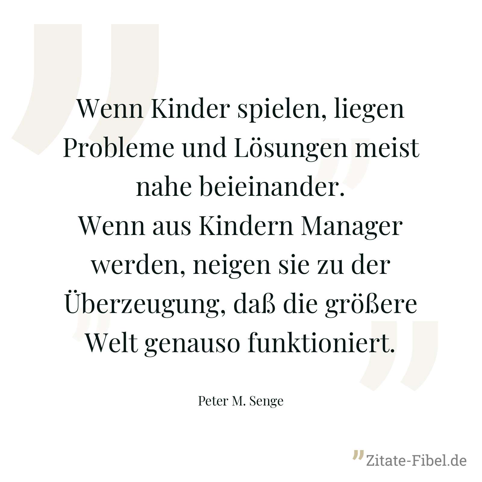 Wenn Kinder spielen, liegen Probleme und Lösungen meist nahe beieinander. Wenn aus Kindern Manager werden, neigen sie zu der Überzeugung, daß die größere Welt genauso funktioniert. - Peter M. Senge