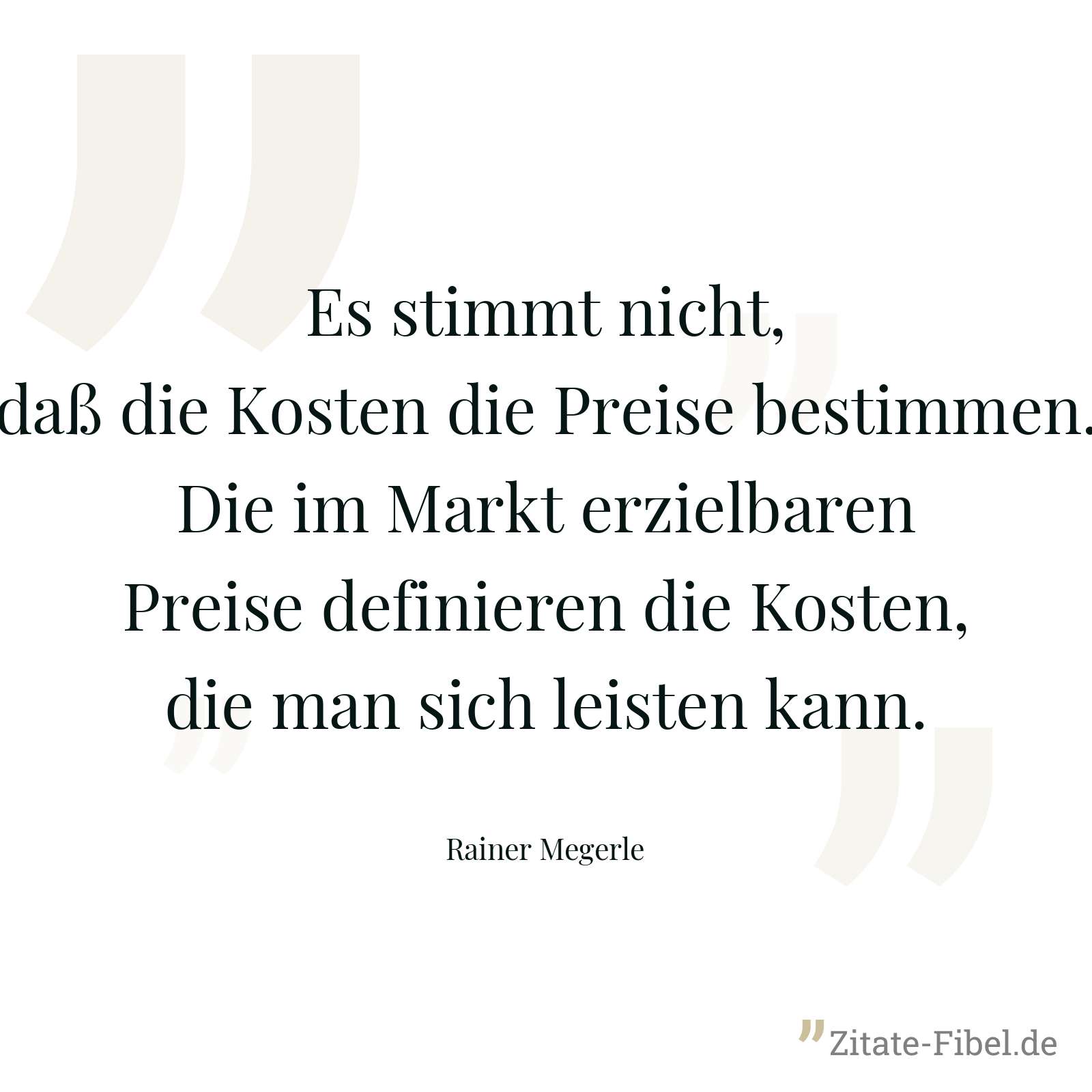 Es stimmt nicht, daß die Kosten die Preise bestimmen. Die im Markt erzielbaren Preise definieren die Kosten, die man sich leisten kann. - Rainer Megerle