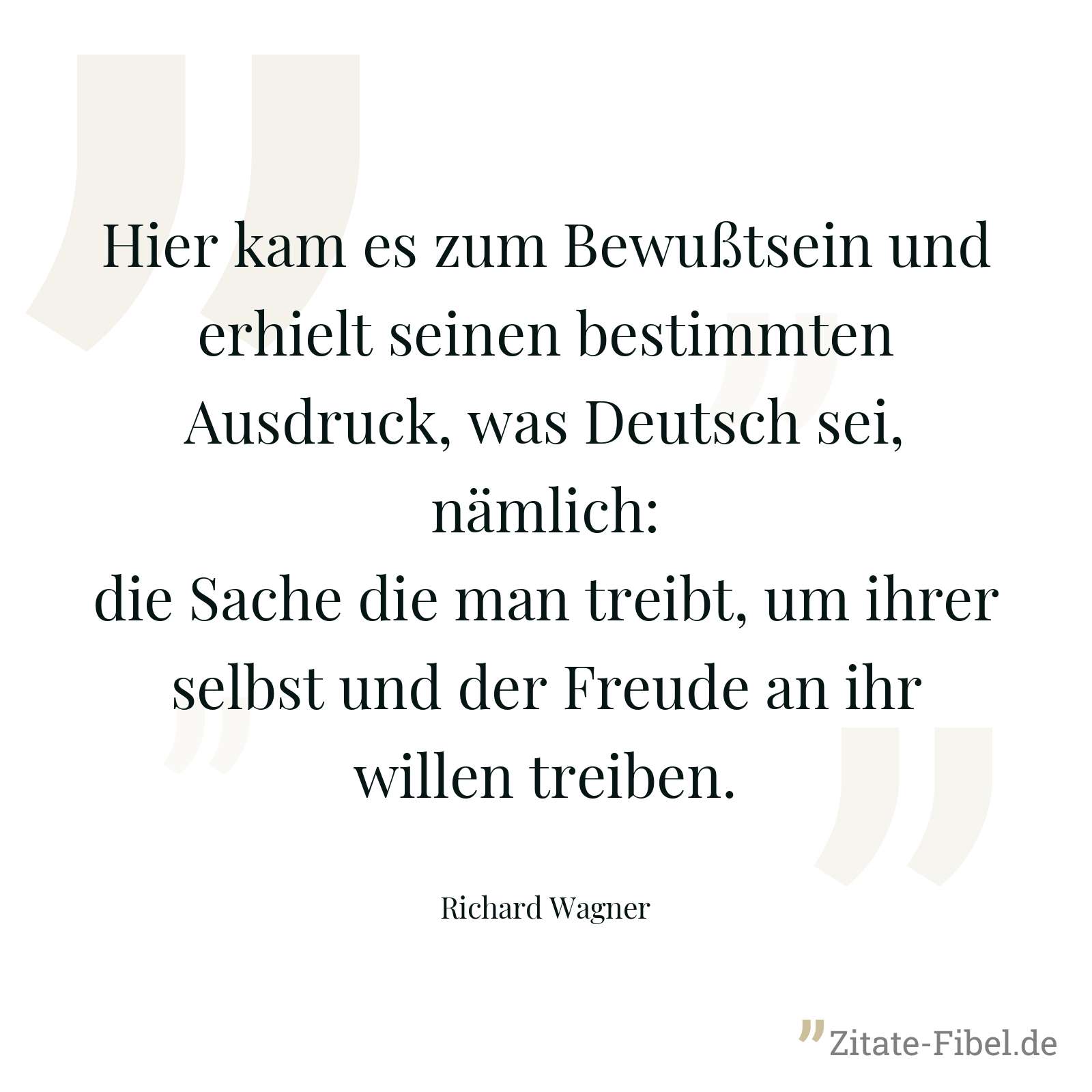 Hier kam es zum Bewußtsein und erhielt seinen bestimmten Ausdruck, was Deutsch sei, nämlich: die Sache die man treibt, um ihrer selbst und der Freude an ihr willen treiben. - Richard Wagner