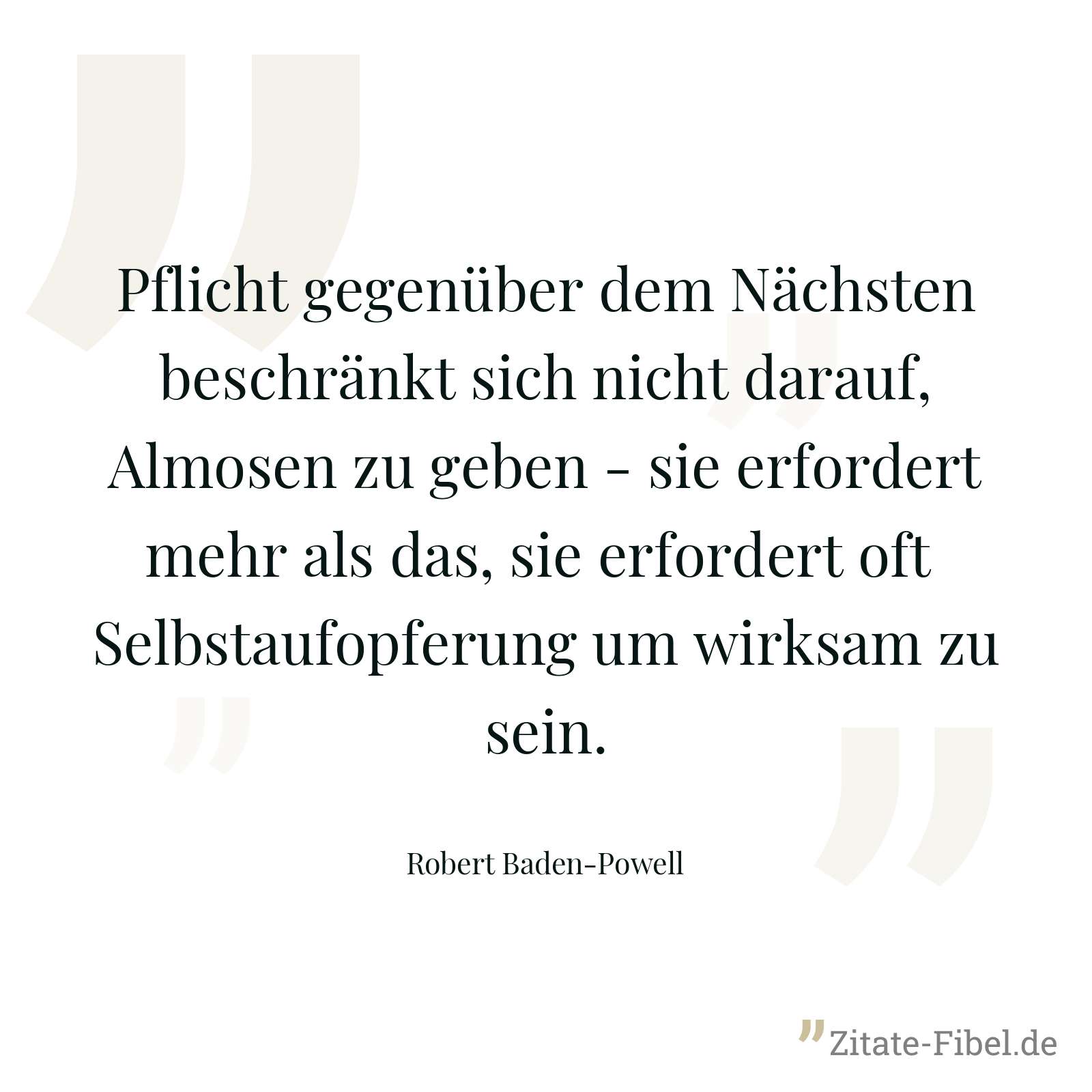 Pflicht gegenüber dem Nächsten beschränkt sich nicht darauf, Almosen zu geben - sie erfordert mehr als das, sie erfordert oft Selbstaufopferung um wirksam zu sein. - Robert Baden-Powell