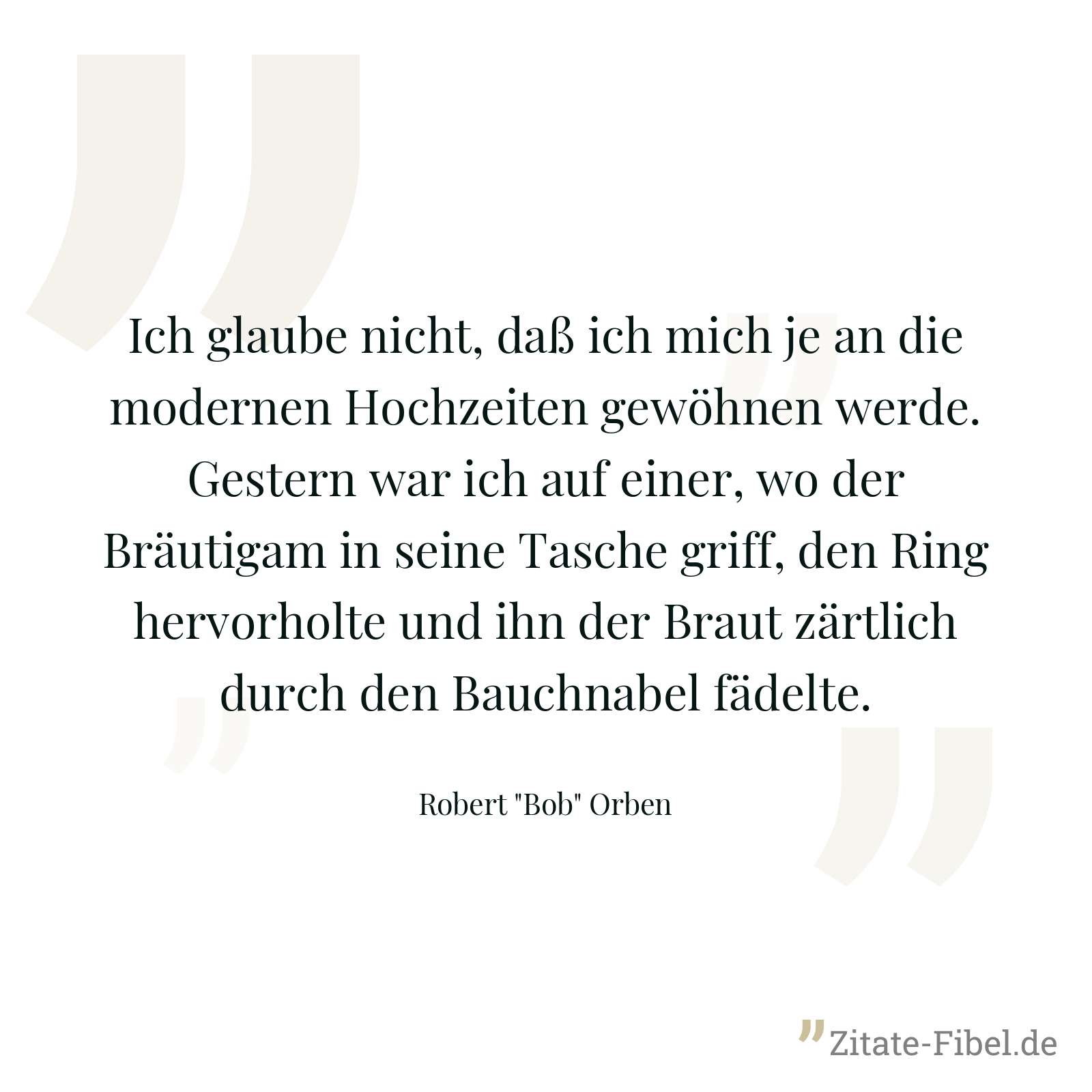 Ich glaube nicht, daß ich mich je an die modernen Hochzeiten gewöhnen werde. Gestern war ich auf einer, wo der Bräutigam in seine Tasche griff, den Ring hervorholte und ihn der Braut zärtlich durch den Bauchnabel fädelte. - Robert "Bob" Orben