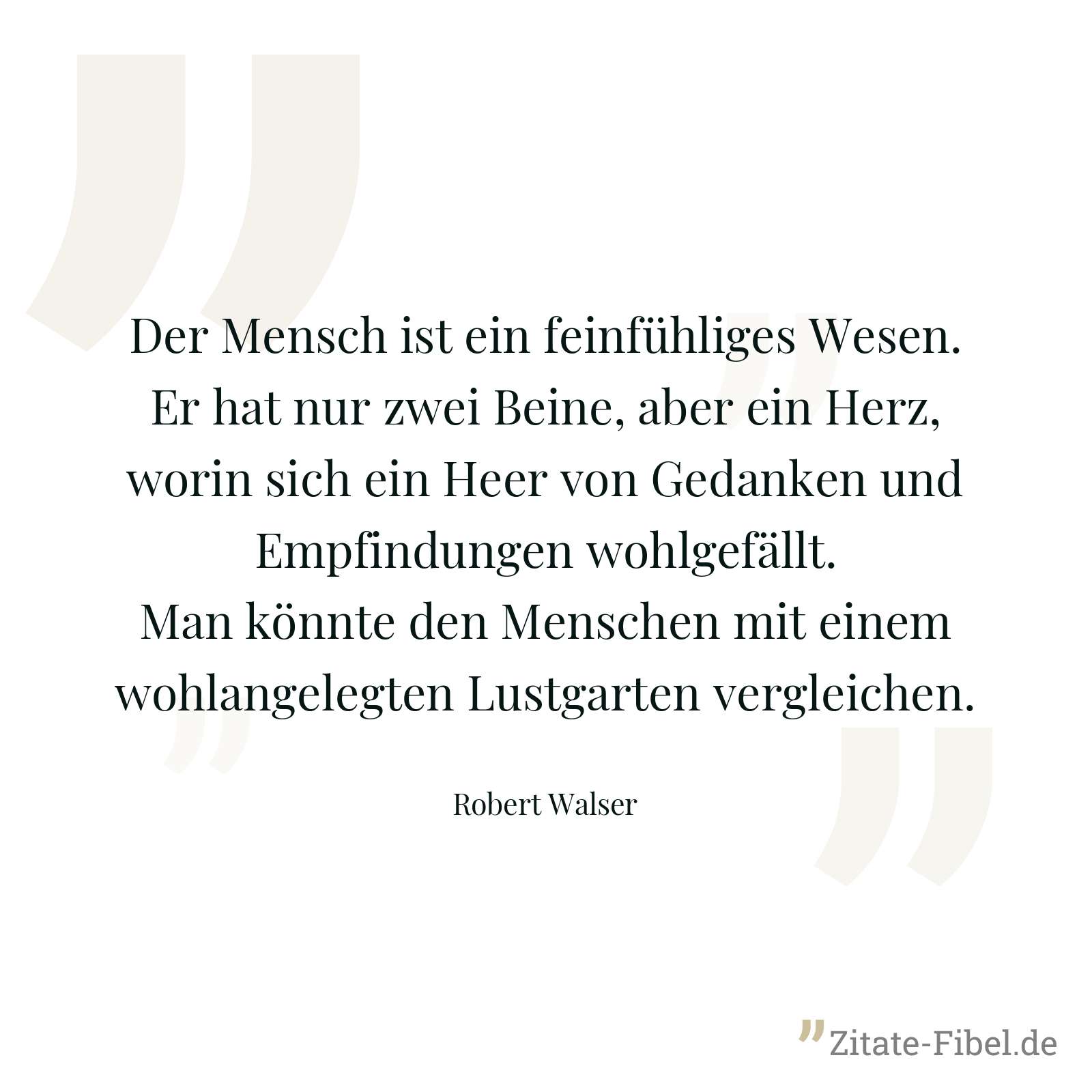 Der Mensch ist ein feinfühliges Wesen. Er hat nur zwei Beine, aber ein Herz, worin sich ein Heer von Gedanken und Empfindungen wohlgefällt. Man könnte den Menschen mit einem wohlangelegten Lustgarten vergleichen. - Robert Walser