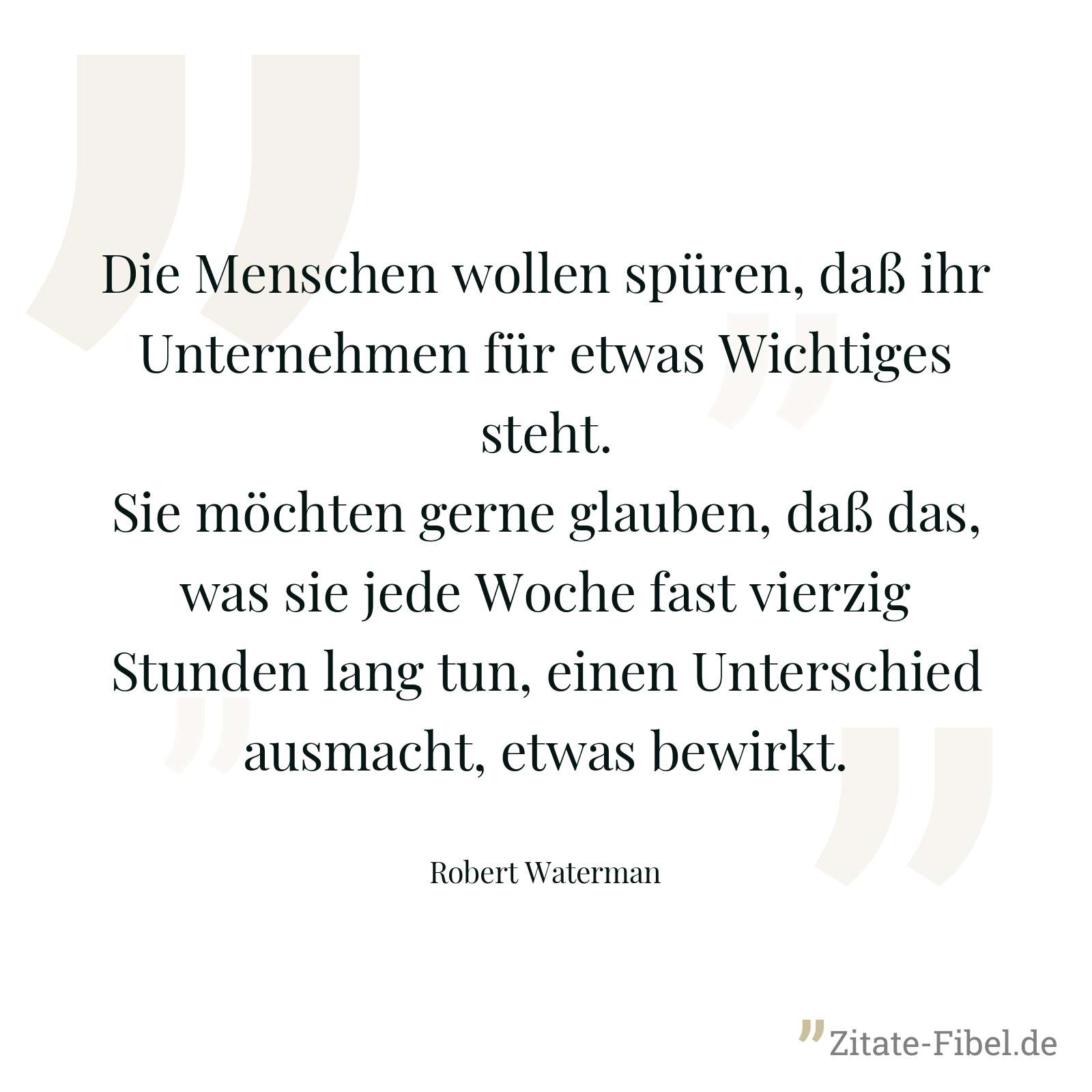 Die Menschen wollen spüren, daß ihr Unternehmen für etwas Wichtiges steht. Sie möchten gerne glauben, daß das, was sie jede Woche fast vierzig Stunden lang tun, einen Unterschied ausmacht, etwas bewirkt. - Robert Waterman