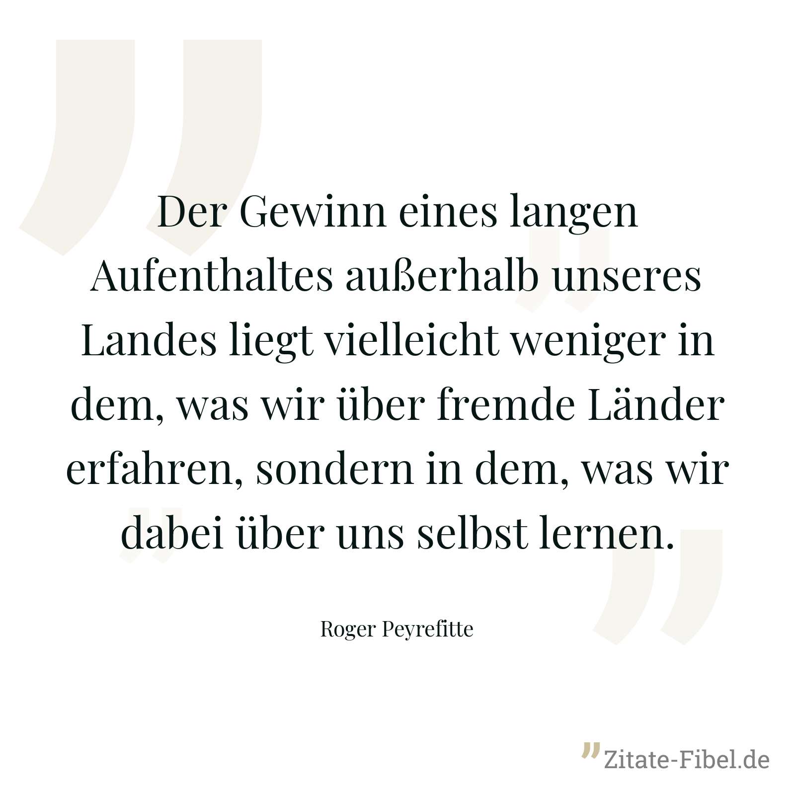 Der Gewinn eines langen Aufenthaltes außerhalb unseres Landes liegt vielleicht weniger in dem, was wir über fremde Länder erfahren, sondern in dem, was wir dabei über uns selbst lernen. - Roger Peyrefitte