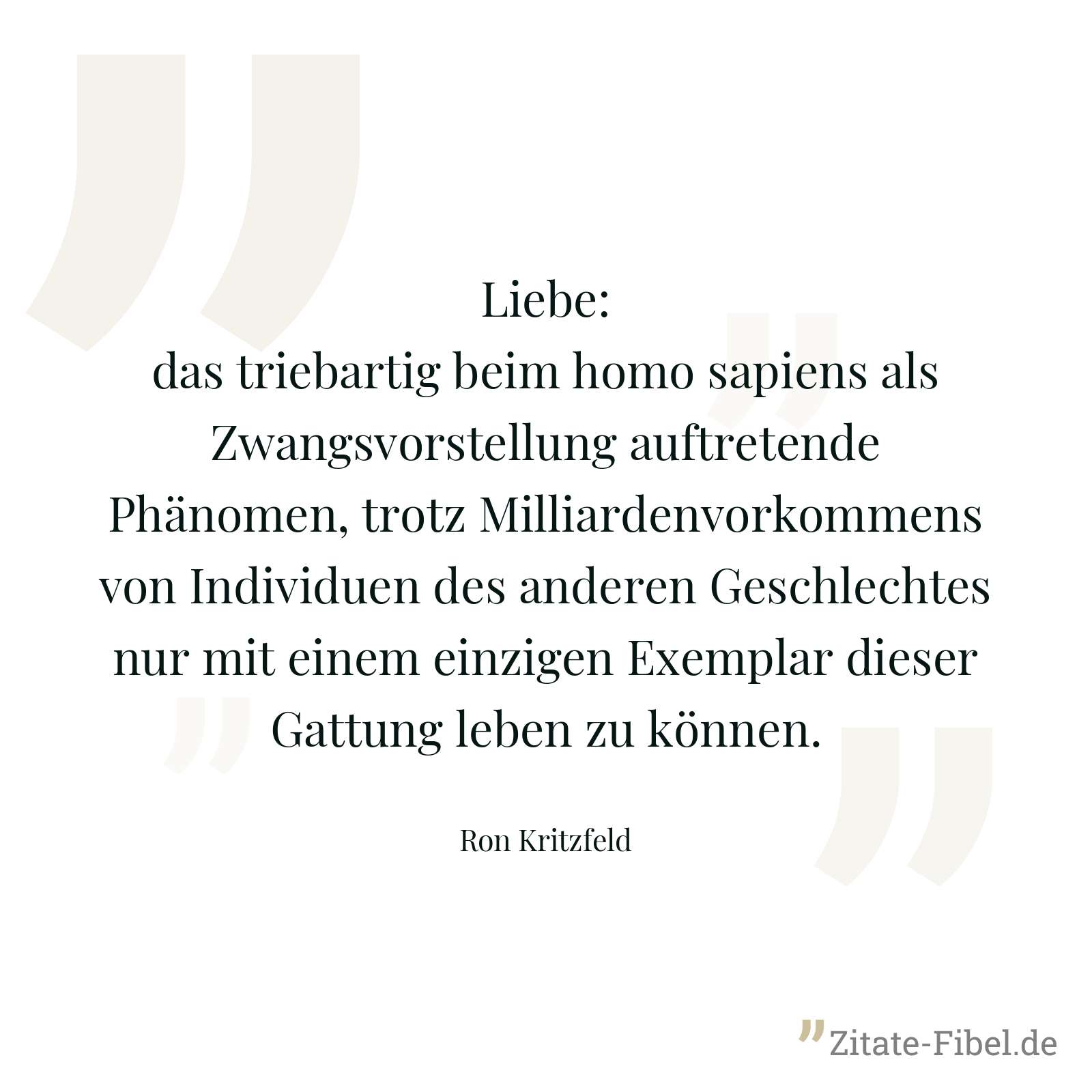 Liebe: das triebartig beim homo sapiens als Zwangsvorstellung auftretende Phänomen, trotz Milliardenvorkommens von Individuen des anderen Geschlechtes nur mit einem einzigen Exemplar dieser Gattung leben zu können. - Ron Kritzfeld