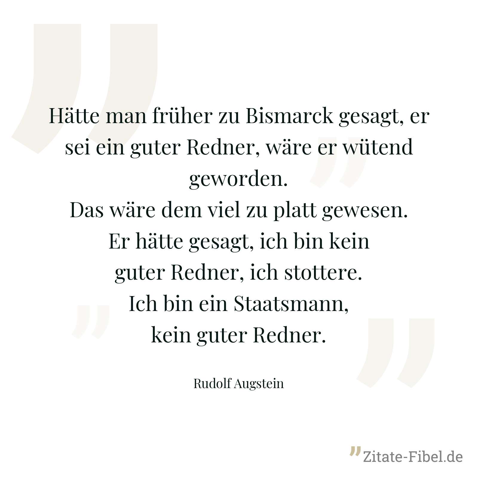 Hätte man früher zu Bismarck gesagt, er sei ein guter Redner, wäre er wütend geworden. Das wäre dem viel zu platt gewesen. Er hätte gesagt, ich bin kein guter Redner, ich stottere. Ich bin ein Staatsmann, kein guter Redner. - Rudolf Augstein