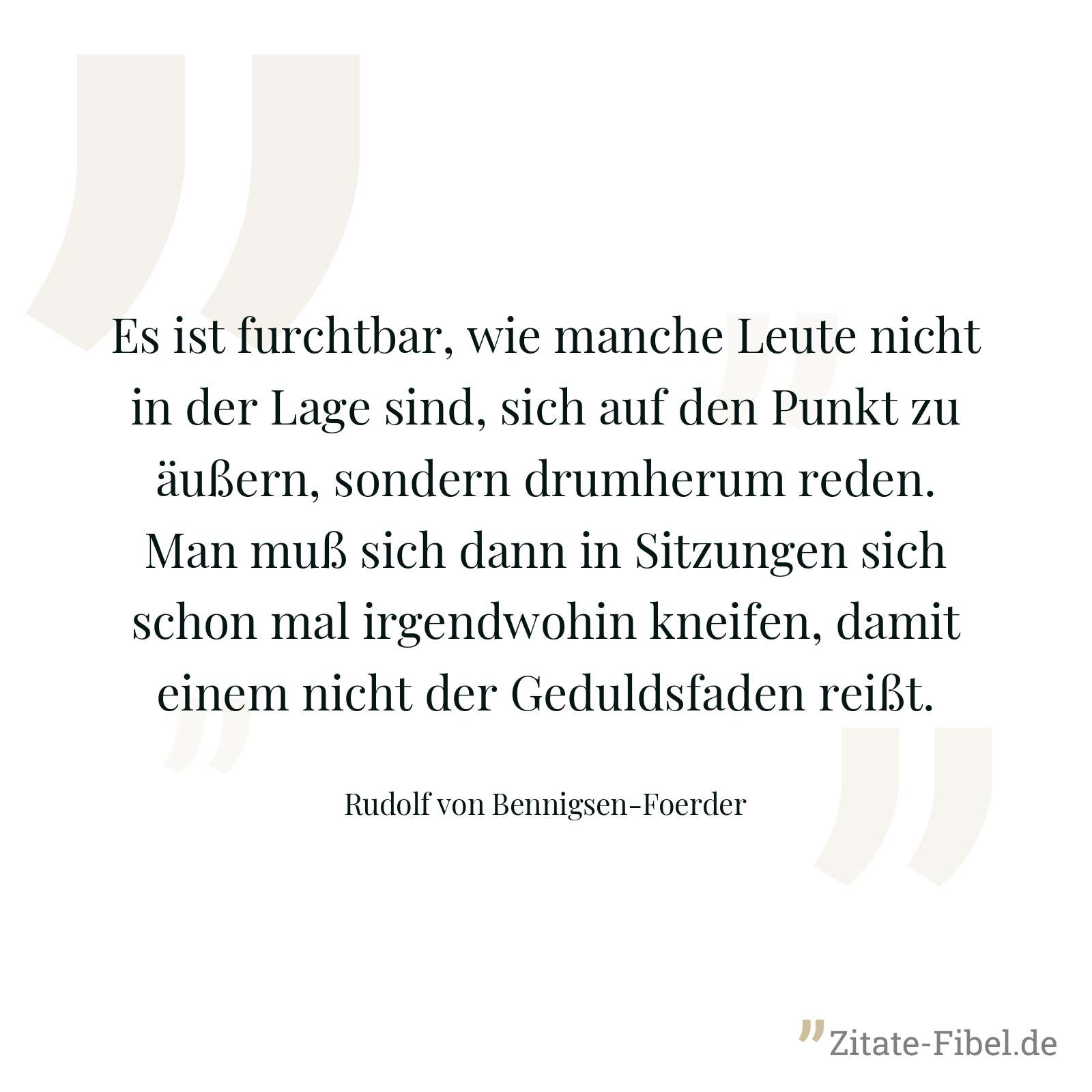 Es ist furchtbar, wie manche Leute nicht in der Lage sind, sich auf den Punkt zu äußern, sondern drumherum reden. Man muß sich dann in Sitzungen sich schon mal irgendwohin kneifen, damit einem nicht der Geduldsfaden reißt. - Rudolf von Bennigsen-Foerder
