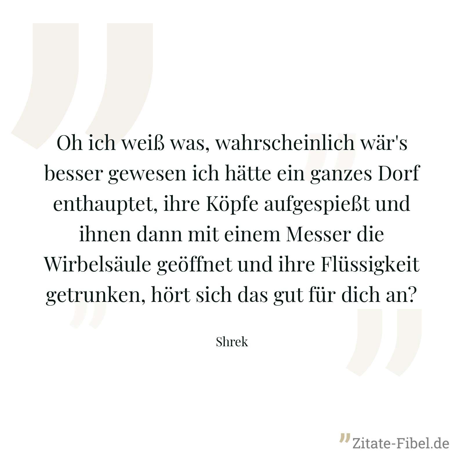 Oh ich weiß was, wahrscheinlich wär's besser gewesen ich hätte ein ganzes Dorf enthauptet, ihre Köpfe aufgespießt und ihnen dann mit einem Messer die Wirbelsäule geöffnet und ihre Flüssigkeit getrunken, hört sich das gut für dich an? - Shrek