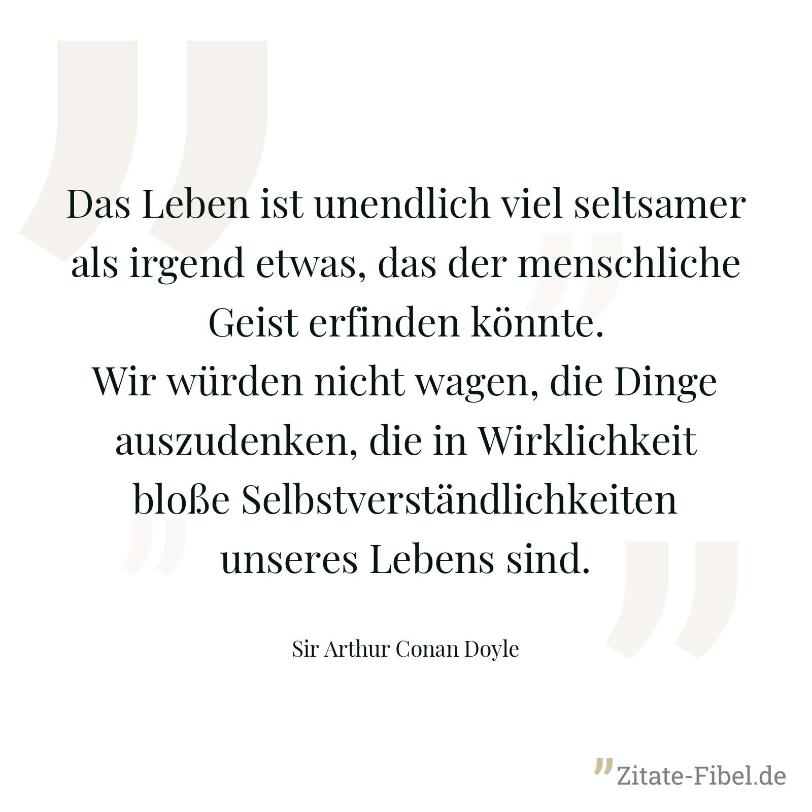 Das Leben ist unendlich viel seltsamer als irgend etwas, das der menschliche Geist erfinden könnte. Wir würden nicht wagen, die Dinge auszudenken, die in Wirklichkeit bloße Selbstverständlichkeiten unseres Lebens sind. - Sir Arthur Conan Doyle