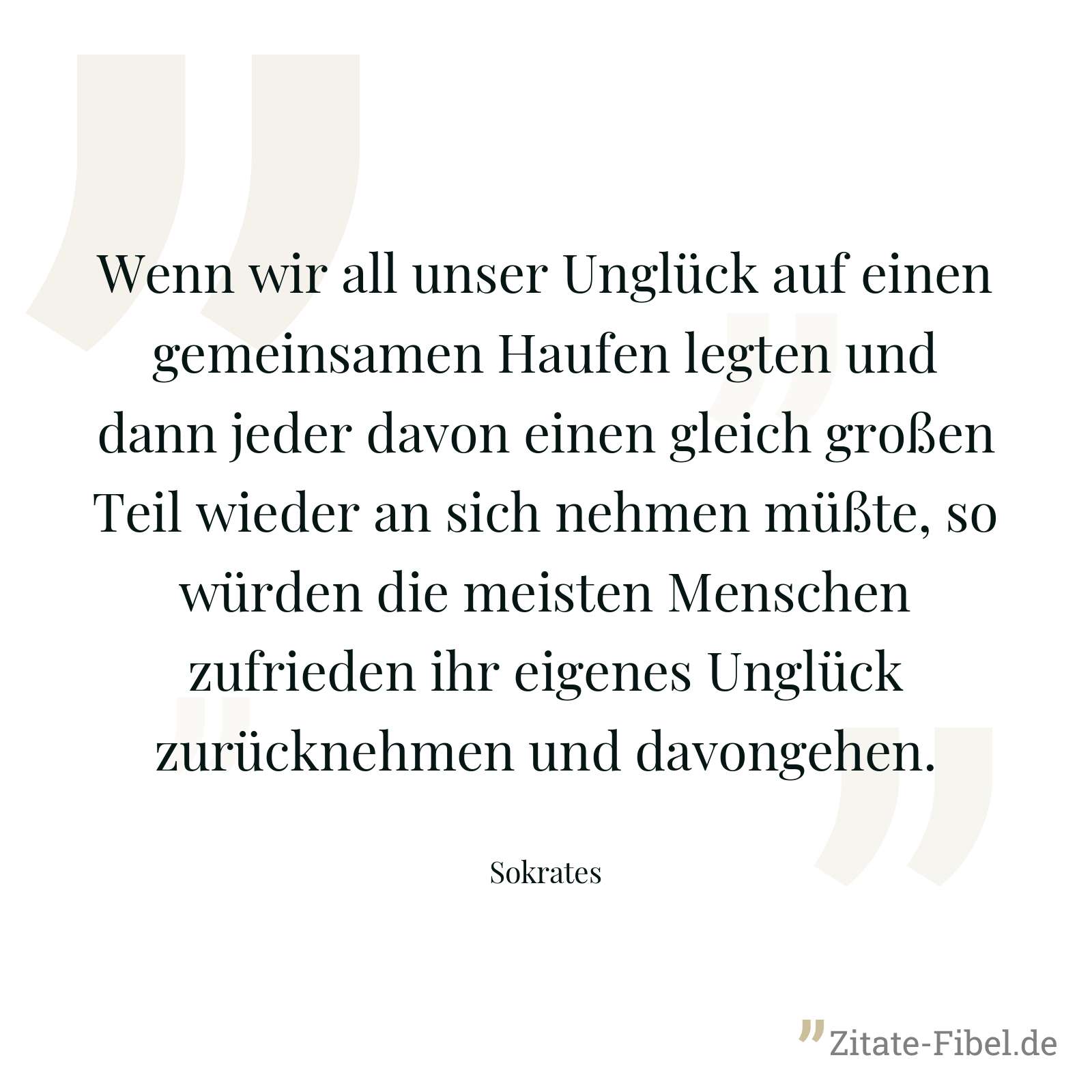 Wenn wir all unser Unglück auf einen gemeinsamen Haufen legten und dann jeder davon einen gleich großen Teil wieder an sich nehmen müßte, so würden die meisten Menschen zufrieden ihr eigenes Unglück zurücknehmen und davongehen. - Sokrates