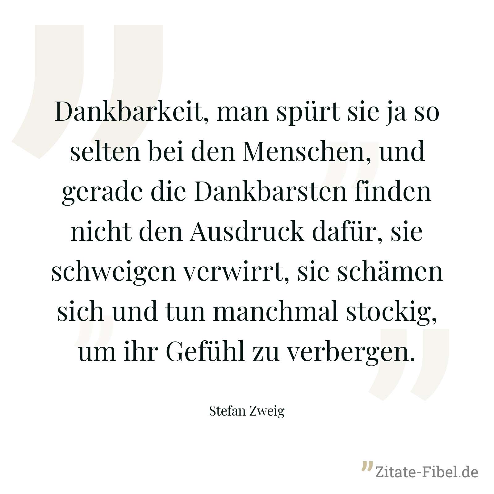 Dankbarkeit, man spürt sie ja so selten bei den Menschen, und gerade die Dankbarsten finden nicht den Ausdruck dafür, sie schweigen verwirrt, sie schämen sich und tun manchmal stockig, um ihr Gefühl zu verbergen. - Stefan Zweig