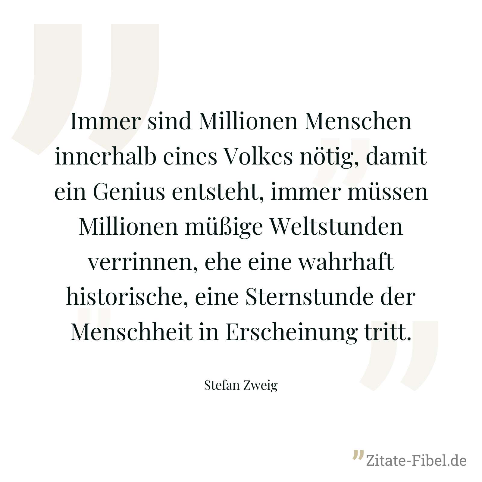 Immer sind Millionen Menschen innerhalb eines Volkes nötig, damit ein Genius entsteht, immer müssen Millionen müßige Weltstunden verrinnen, ehe eine wahrhaft historische, eine Sternstunde der Menschheit in Erscheinung tritt. - Stefan Zweig