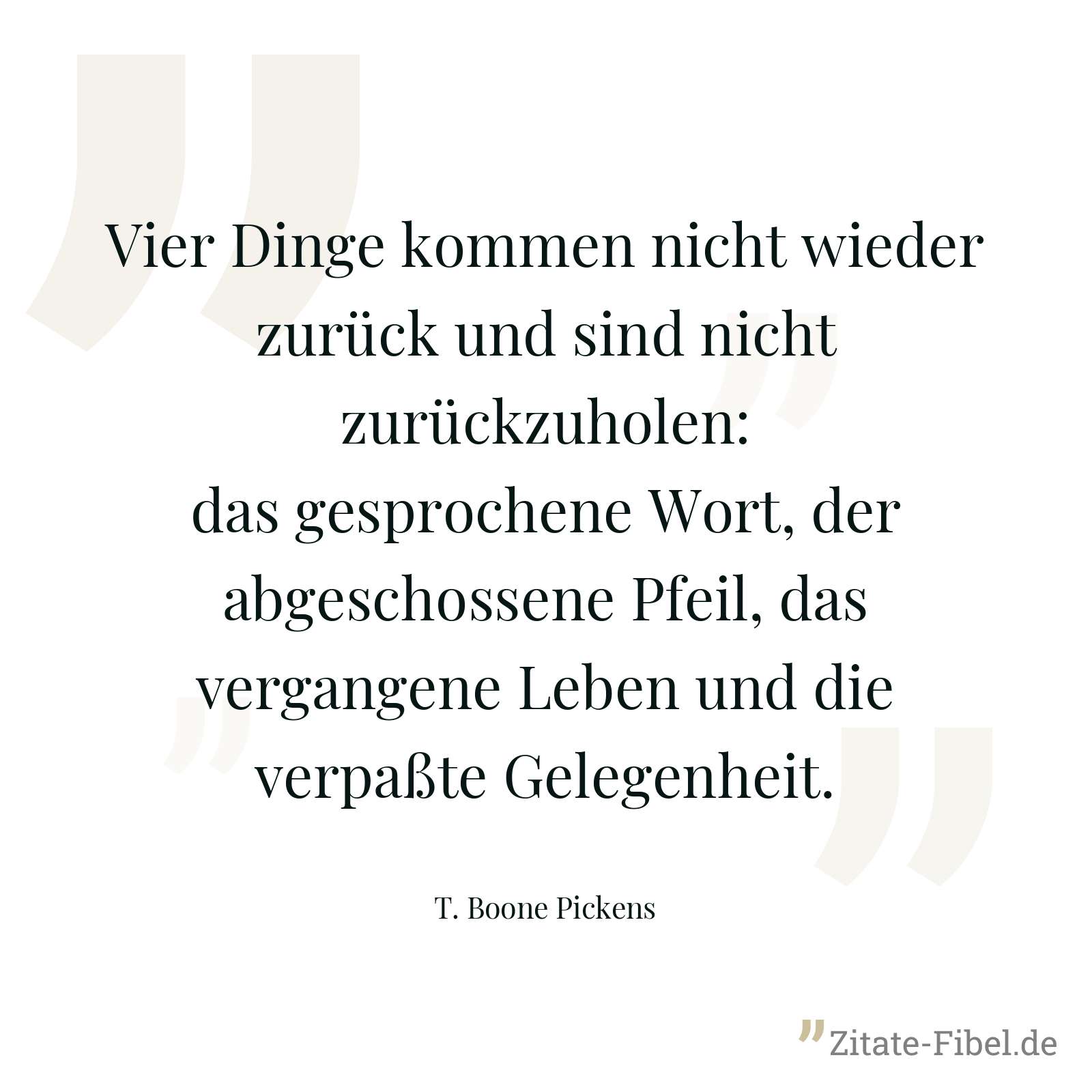 Vier Dinge kommen nicht wieder zurück und sind nicht zurückzuholen: das gesprochene Wort, der abgeschossene Pfeil, das vergangene Leben und die verpaßte Gelegenheit. - T. Boone Pickens