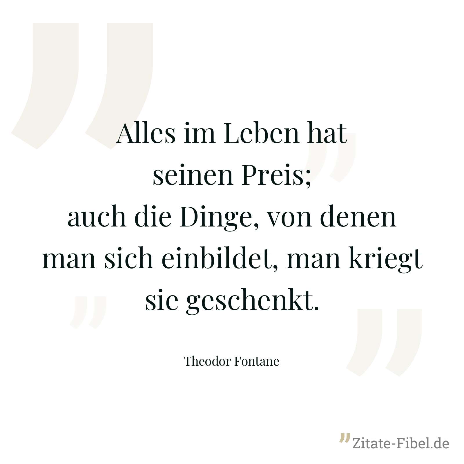 Alles im Leben hat seinen Preis; auch die Dinge, von denen man sich einbildet, man kriegt sie geschenkt. - Theodor Fontane
