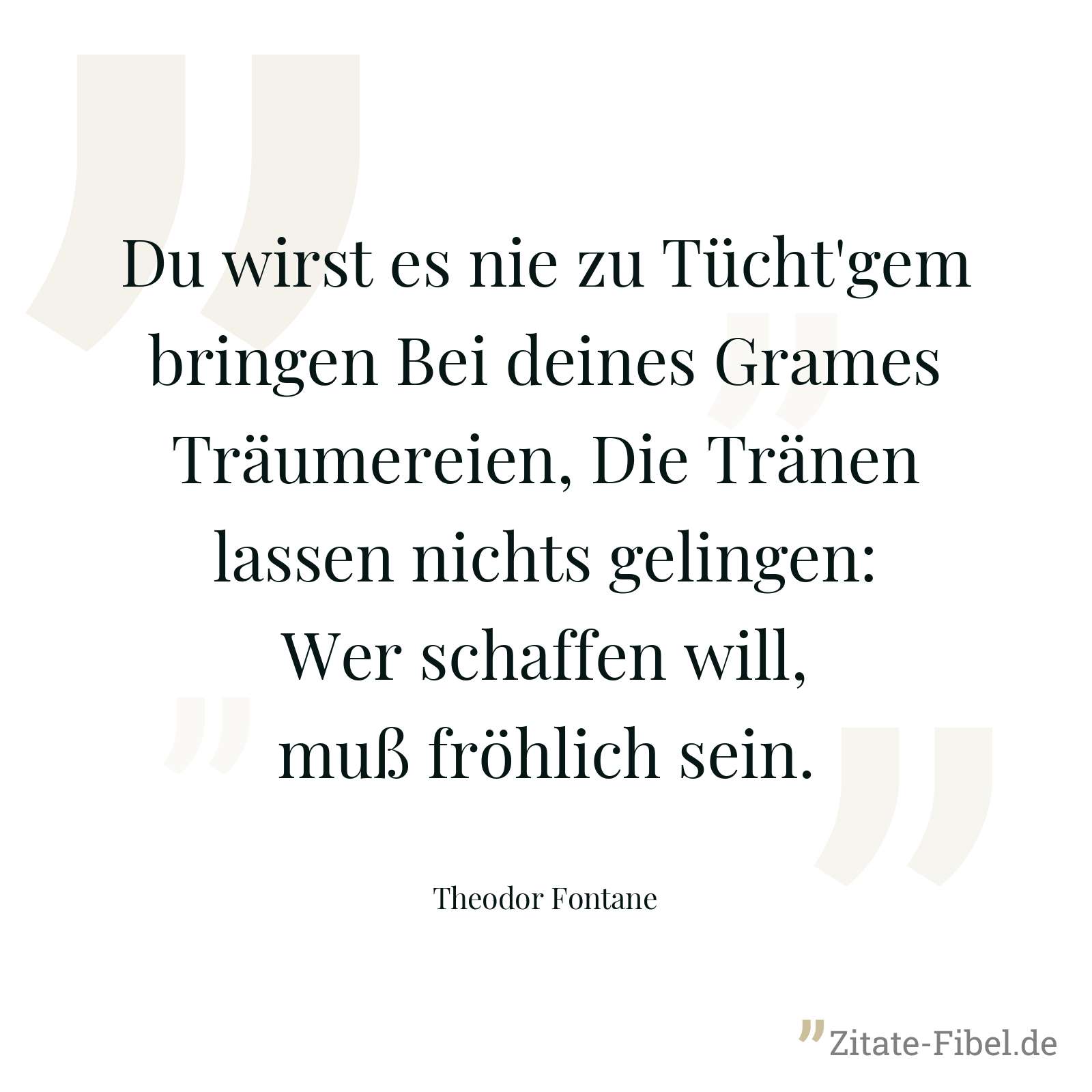 Du wirst es nie zu Tücht'gem bringen Bei deines Grames Träumereien, Die Tränen lassen nichts gelingen: Wer schaffen will, muß fröhlich sein. - Theodor Fontane