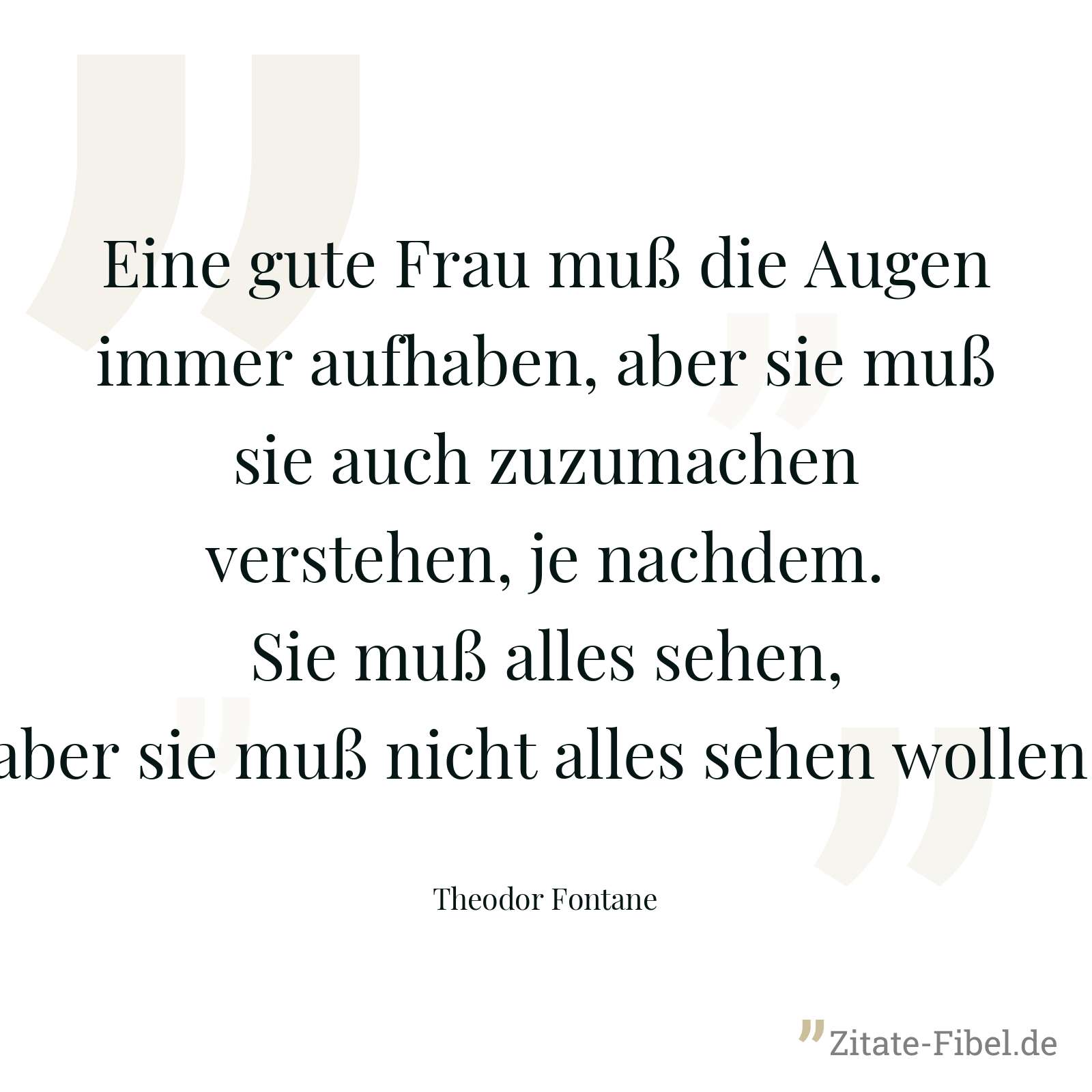 Eine gute Frau muß die Augen immer aufhaben, aber sie muß sie auch zuzumachen verstehen, je nachdem. Sie muß alles sehen, aber sie muß nicht alles sehen wollen. - Theodor Fontane