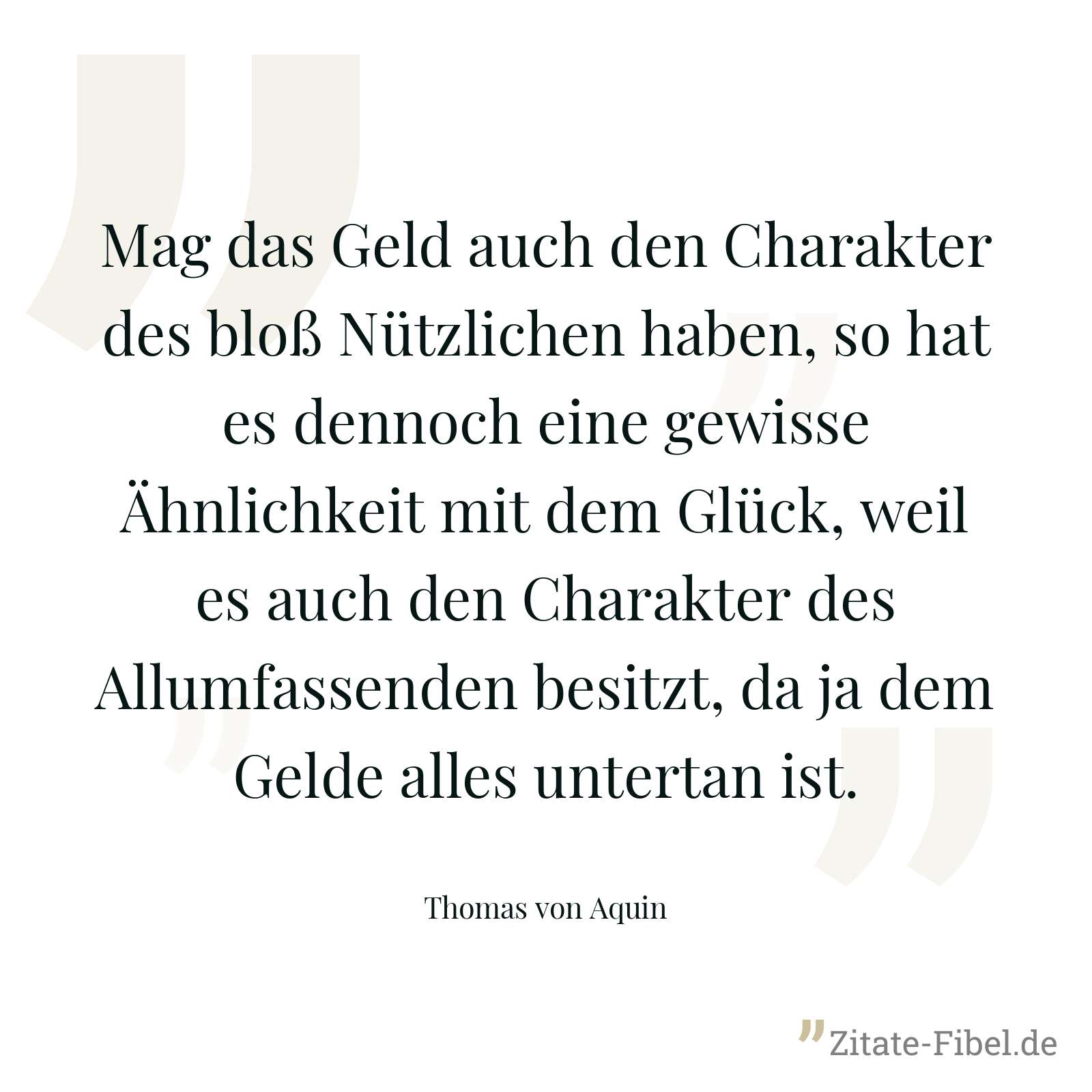 Mag das Geld auch den Charakter des bloß Nützlichen haben, so hat es dennoch eine gewisse Ähnlichkeit mit dem Glück, weil es auch den Charakter des Allumfassenden besitzt, da ja dem Gelde alles untertan ist. - Thomas von Aquin