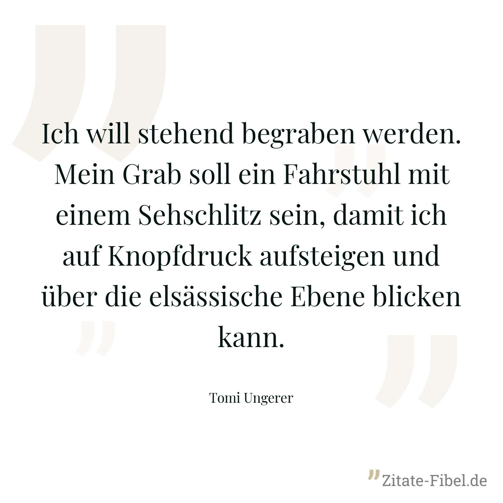 Ich will stehend begraben werden. Mein Grab soll ein Fahrstuhl mit einem Sehschlitz sein, damit ich auf Knopfdruck aufsteigen und über die elsässische Ebene blicken kann. - Tomi Ungerer
