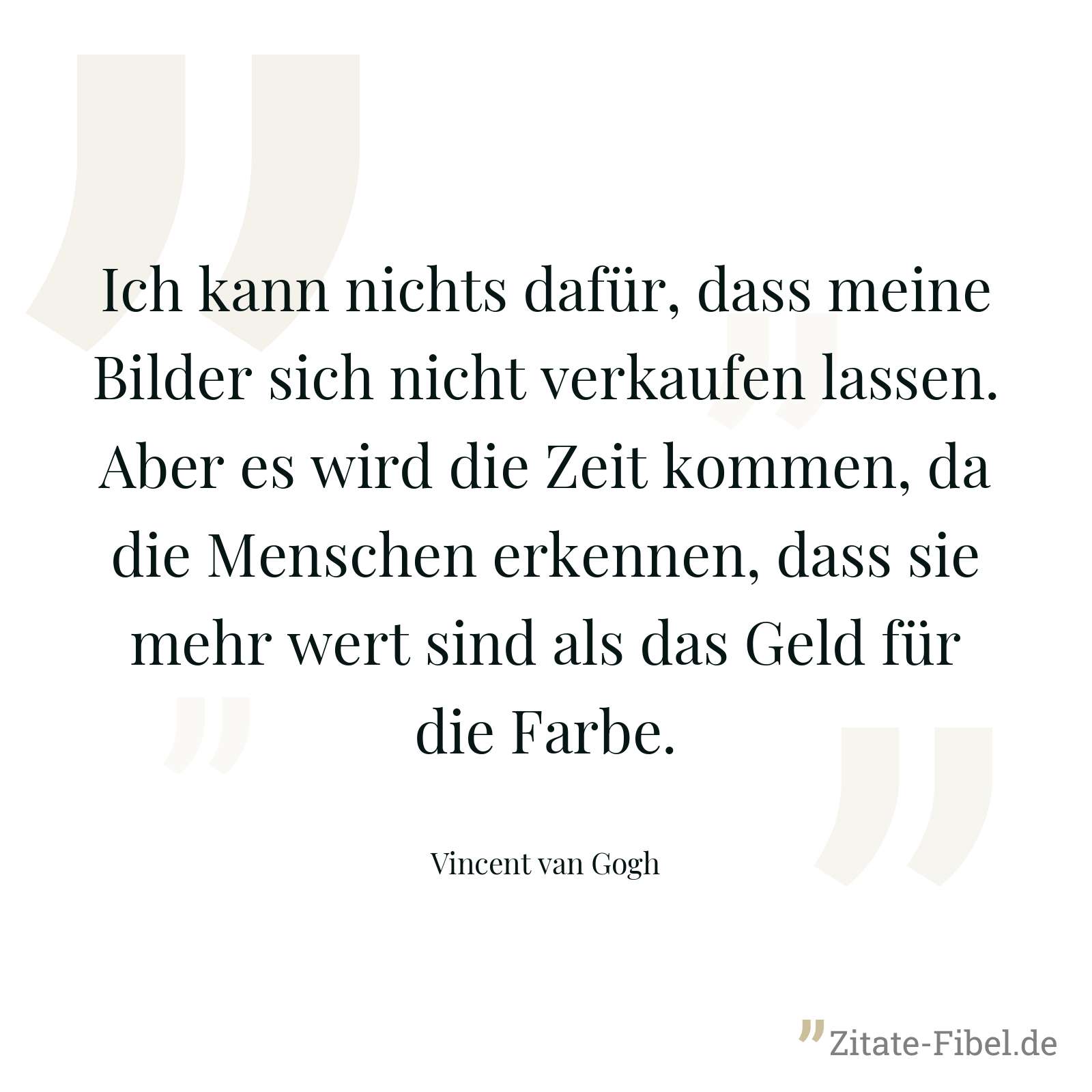 Ich kann nichts dafür, dass meine Bilder sich nicht verkaufen lassen. Aber es wird die Zeit kommen, da die Menschen erkennen, dass sie mehr wert sind als das Geld für die Farbe. - Vincent van Gogh