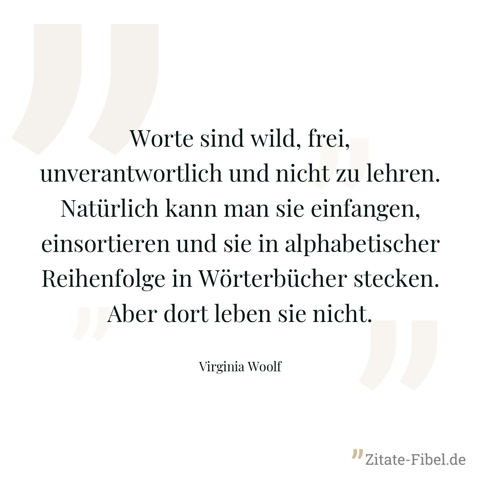 Worte sind wild, frei, unverantwortlich und nicht zu lehren. Natürlich kann man sie einfangen, einsortieren und sie in alphabetischer Reihenfolge in Wörterbücher stecken. Aber dort leben sie nicht. - Virginia Woolf