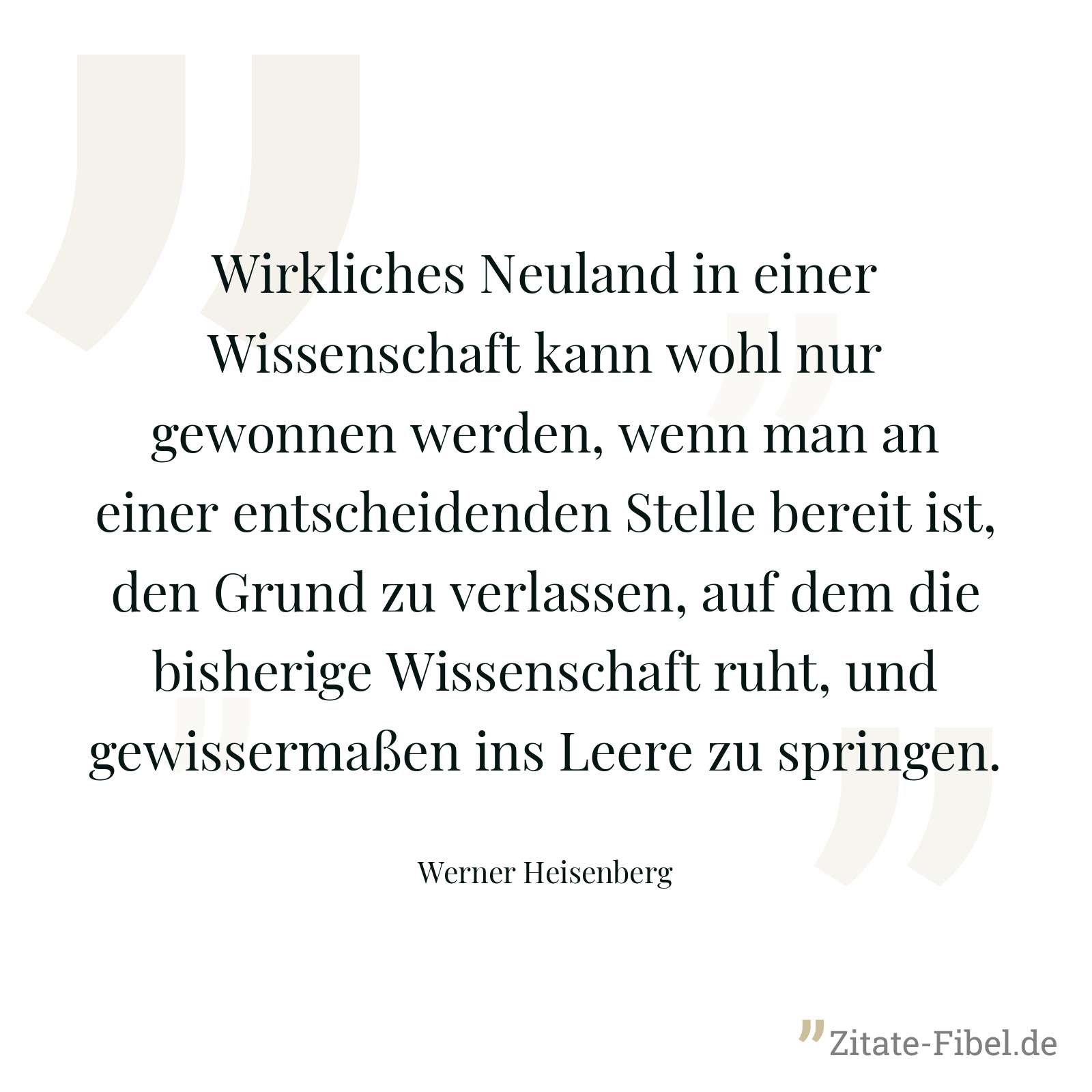Wirkliches Neuland in einer Wissenschaft kann wohl nur gewonnen werden, wenn man an einer entscheidenden Stelle bereit ist, den Grund zu verlassen, auf dem die bisherige Wissenschaft ruht, und gewissermaßen ins Leere zu springen. - Werner Heisenberg