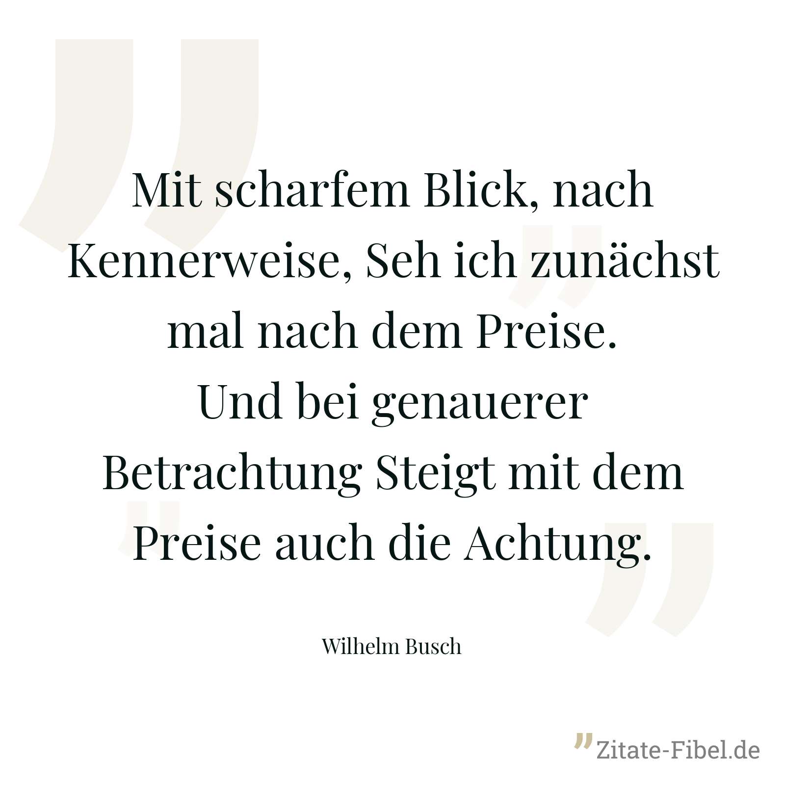 Mit scharfem Blick, nach Kennerweise, Seh ich zunächst mal nach dem Preise. Und bei genauerer Betrachtung Steigt mit dem Preise auch die Achtung. - Wilhelm Busch