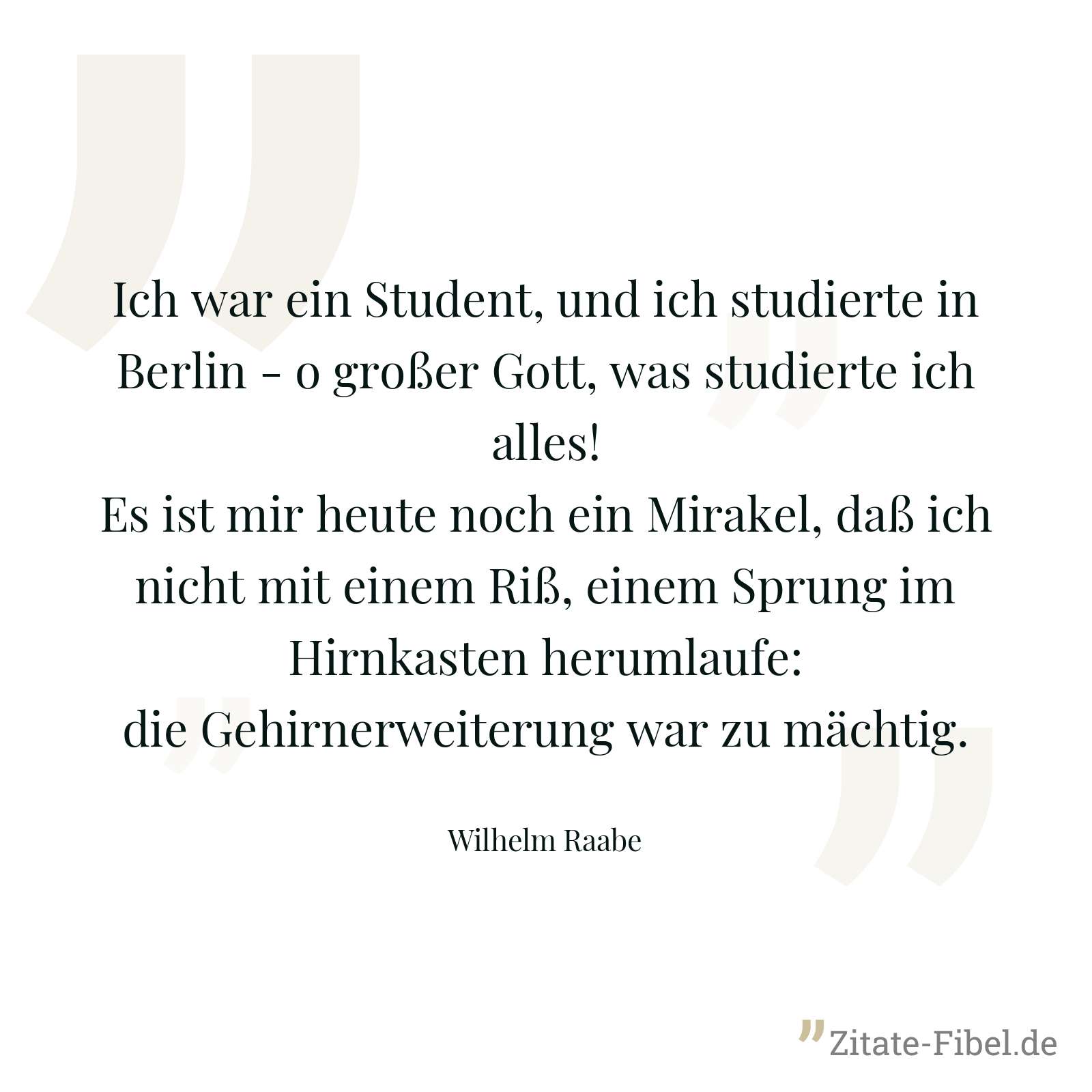 Ich war ein Student, und ich studierte in Berlin - o großer Gott, was studierte ich alles! Es ist mir heute noch ein Mirakel, daß ich nicht mit einem Riß, einem Sprung im Hirnkasten herumlaufe: die Gehirnerweiterung war zu mächtig. - Wilhelm Raabe