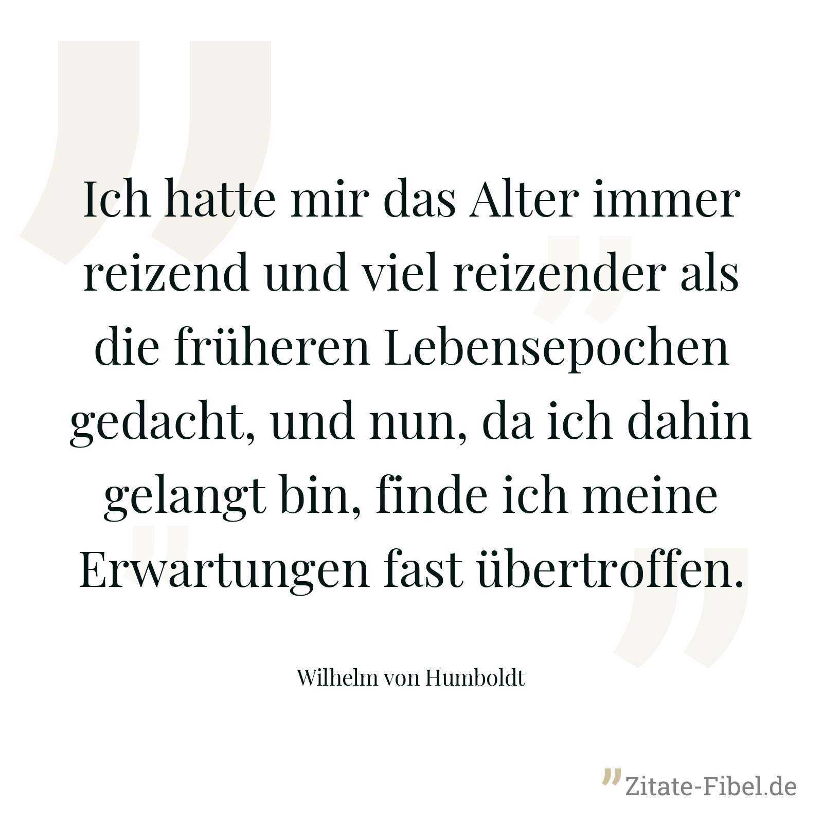 Ich hatte mir das Alter immer reizend und viel reizender als die früheren Lebensepochen gedacht, und nun, da ich dahin gelangt bin, finde ich meine Erwartungen fast übertroffen. - Wilhelm von Humboldt
