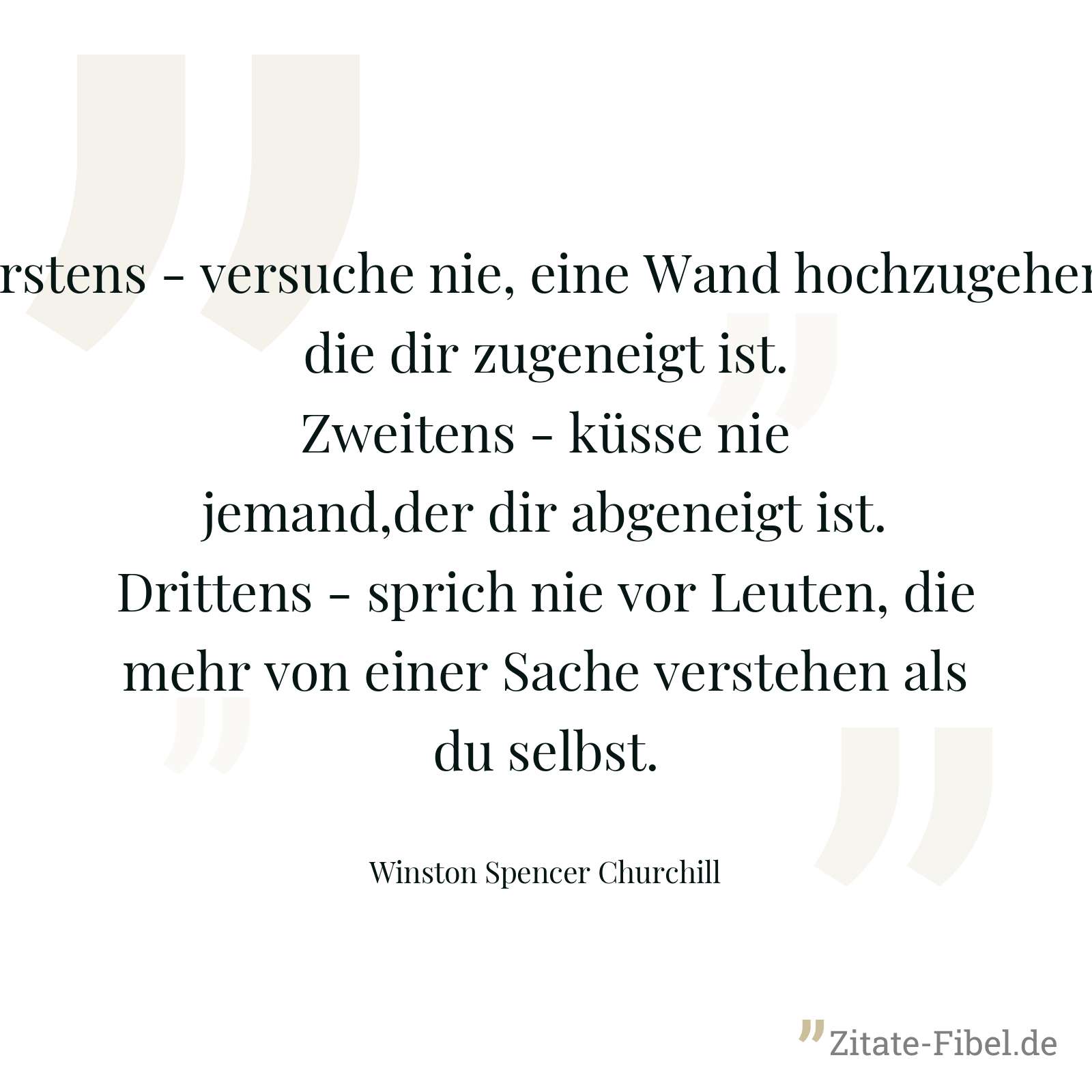 Erstens - versuche nie, eine Wand hochzugehen, die dir zugeneigt ist. Zweitens - küsse nie jemand,der dir abgeneigt ist. Drittens - sprich nie vor Leuten, die mehr von einer Sache verstehen als du selbst. - Winston Spencer Churchill