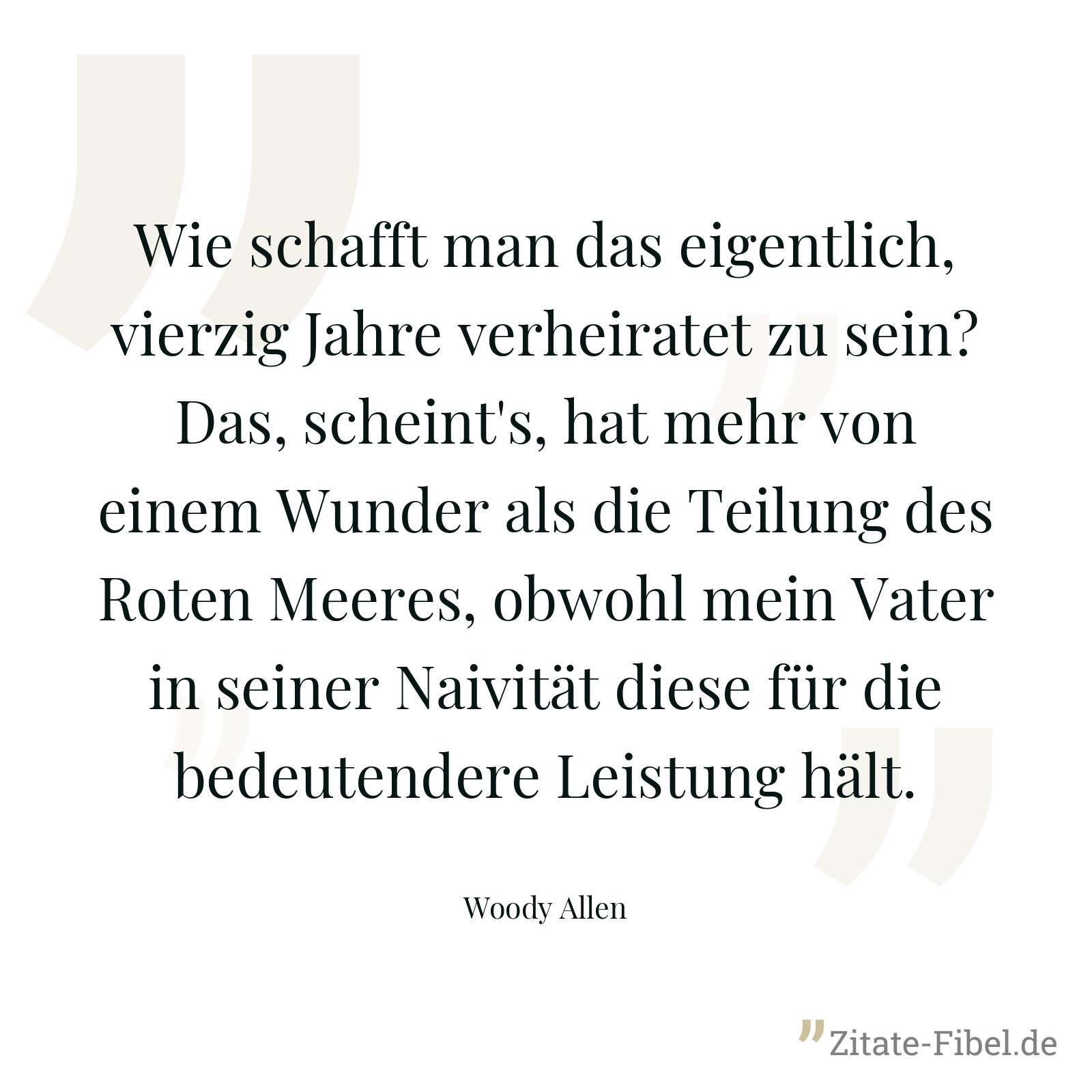 Wie schafft man das eigentlich, vierzig Jahre verheiratet zu sein? Das, scheint's, hat mehr von einem Wunder als die Teilung des Roten Meeres, obwohl mein Vater in seiner Naivität diese für die bedeutendere Leistung hält. - Woody Allen